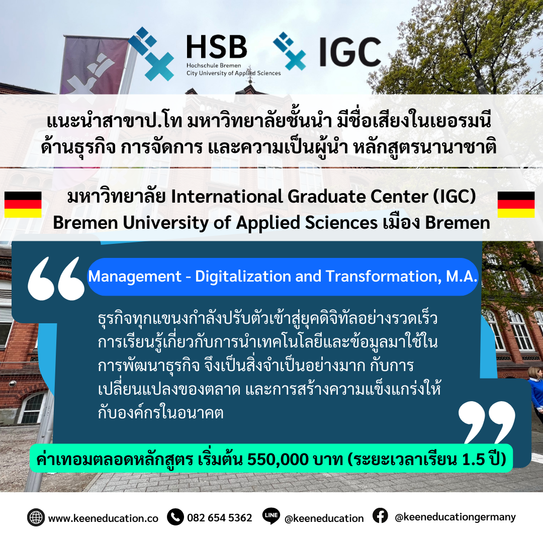 Student Germany Study Bachelor Germany Study Master Germany Learn German German Education Study in Germany Keen Education German Universities University Germany Study Bremen Master Study Germany Bremen แนะนำป.โท สาขา Management - Digitalization and Transformation มหาวิทยาลัยชั้นนำด้านธุรกิจ การจัดการ และความเป็นผู้นำ เมือง Bremen ประเทศเยอรมนี มหาวิทยาลัย International Graduate Center (IGC) - Bremen City University of Applied Sciences เหมาะสำหรับนักเรียนต่างชาติที่สนใจเรียนต่อปริญญาโท หรือ MBA ที่ต้องการเรียนเป็นหลักสูตรภาคอินเตอร์ แนะนำสาขา Management - Digitalization and Transformation ตอนนี้ในโลกดิจิทัลมีการเปลี่ยนแปลงไปอย่างรวดเร็ว สิ่งสำคัญคือบริษัทต่างๆ จะต้องรักษาความสามารถในการแข่งขันไว้ให้ได้ ตั้งแต่การเริ่มต้นและการเติบโต ไปจนถึงการรวมและการปรับโครงสร้างใหม่ - จากมุมมองของการเปลี่ยนแปลงทางดิจิทัล การศึกษาในสาขานี้จะช่วยให้เรียนรู้เกี่ยวกับกลยุทธ์การดิจิทัลและการเปลี่ยนแปลงองค์กรให้ทันสมัย รวมถึงการเรียนรู้เกี่ยวกับเครื่องมือและเทคโนโลยีที่ใช้ในการสนับสนุนการดำเนินธุรกิจแบบดิจิทัลได้อย่างมีประสิทธิภาพและเป็นระบบมากยิ่งขึ้น การศึกษาในสาขานี้จะเป็นประโยชน์อย่างมากในการทำงานในอุตสาหกรรมและธุรกิจที่กำลังมุ่งเน้นการดิจิทัลเพื่อสร้างความแข็งแกร่งในตลาดในปัจจุบันและอนาคต สาขา Management - Digitalization and Transformation เป็นสาขาที่น่าสนใจอย่างมากในยุคปัจจุบัน เนื่องจากธุรกิจทุกแขนงกำลังเผชิญกับการเปลี่ยนแปลงที่รวดเร็วที่มาพร้อมกับเทคโนโลยีดิจิทัล การศึกษาในสาขานี้จะทำให้คุณมีความเข้าใจลึกซึ้งเกี่ยวกับเทคโนโลยีที่เปลี่ยนแปลงองค์กรและธุรกิจ เพื่อให้สามารถนำไปปรับตัวและปรับเปลี่ยนธุรกิจให้ทันสมัยได้อย่างมีประสิทธิภาพมากขึ้น คีน เอ็ดดูเคชั่น ตัวแทนอย่างเป็นทางการในไทย อยากรู้เรื่องการเรียนในเยอรมนี ถามเราได้เลย: สามารถติดต่อได้ทุกช่องทาง สะดวกและรวดเร็ว คุยกันได้ อยากได้ข้อมูลอะไรในเยอรมนี คีน เอ็ดดูเคชั่น จัดให้!! ปรึกษาฟรี แถมบริการฟรีด้วยจ้า รีวิวนักเรียนคีน คีนออกบูธ งานอีเว้นท์ งานเรียนต่อต่างประเทศ งานเรียนต่อนอก keen education ประเทศเยอรมนี เรียนต่อเยอรมนีกับคีน เอ็ดดูเคชั่น keen germany german เอเจนซี่เรียนต่อเยอรมัน เรียนต่อเยอรมนี เรียนต่อเยอรมัน เรียนต่อต่างประเทศ เรียนต่อนอก ปรึกษาฟรี ไม่มีค่าบริการเอเจนซี่